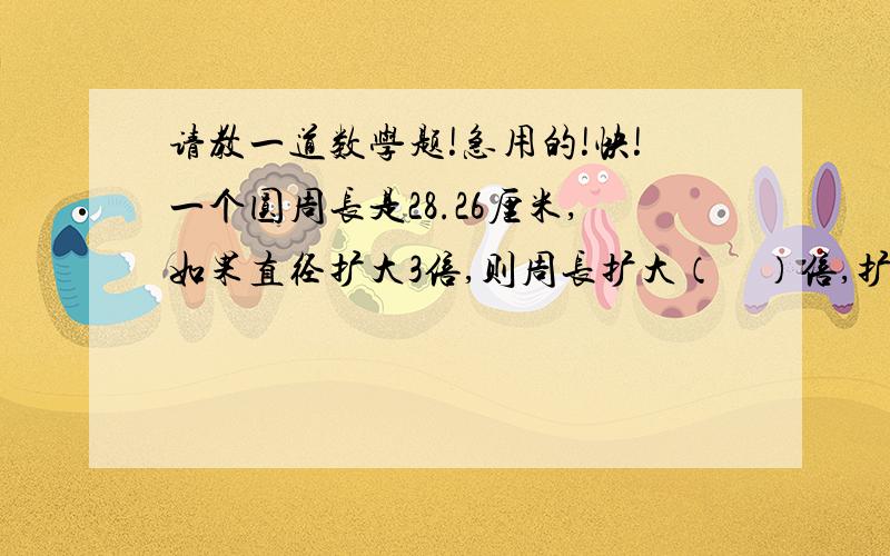 请教一道数学题!急用的!快!一个圆周长是28.26厘米,如果直径扩大3倍,则周长扩大（    ）倍,扩大后的周长是（    ）厘米,增加了（     ）厘米.急!我做了不知道对不对！