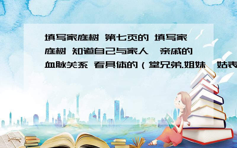 填写家庭树 第七页的 填写家庭树 知道自己与家人、亲戚的血脉关系 看具体的（堂兄弟.姐妹,姑表兄弟.姐妹）__________姐妹（舅表兄弟.姐妹,姨表兄弟.姐妹）___________父亲（叔,伯,姑）__________