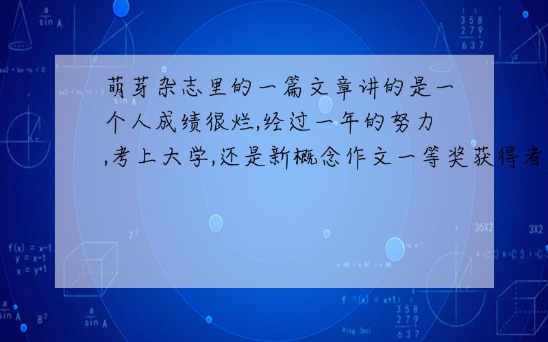 萌芽杂志里的一篇文章讲的是一个人成绩很烂,经过一年的努力,考上大学,还是新概念作文一等奖获得者.