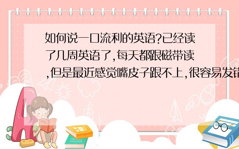 如何说一口流利的英语?已经读了几周英语了,每天都跟磁带读,但是最近感觉嘴皮子跟不上,很容易发错音或者嘴皮子不灵,稍微一快就乱套了,请问如何说流利的英语?