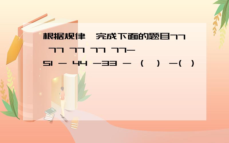 根据规律,完成下面的题目77 77 77 77 77- 51 - 44 -33 - （ ） -( ）———— —— —— —— ———26 35 44 （ ） （ ）四个括号里 填什么数?想很久看不懂啊!括号第一排左到右 第一格 第二格填什么