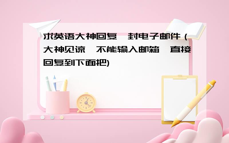 求英语大神回复一封电子邮件（大神见谅,不能输入邮箱,直接回复到下面把)