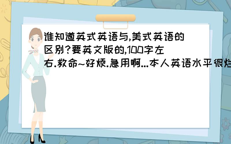 谁知道英式英语与,美式英语的区别?要英文版的,100字左右.救命~好烦.急用啊...本人英语水平很烂的...