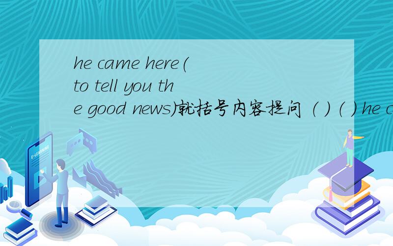 he came here( to tell you the good news)就括号内容提问 （ ） （ ） he come here?