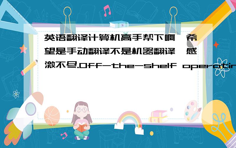 英语翻译计算机高手帮下啊,希望是手动翻译不是机器翻译,感激不尽.Off-the-shelf operating systems for embedded systems began to appear in the late 1970s.Many of these were written in assembly language,and could be used only on