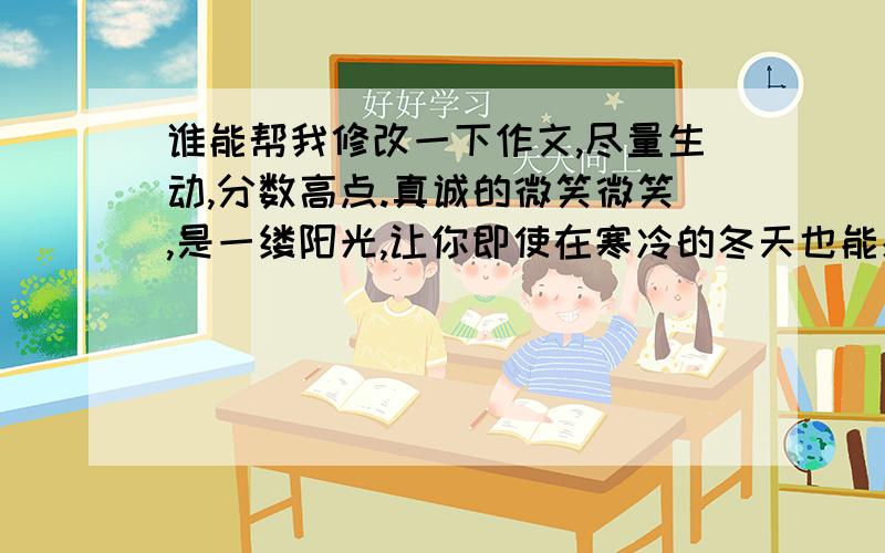 谁能帮我修改一下作文,尽量生动,分数高点.真诚的微笑微笑,是一缕阳光,让你即使在寒冷的冬天也能感受到温暖；微笑,是一股动力,让你即使身陷困境也能让你重燃希望的火苗.真诚的微笑是