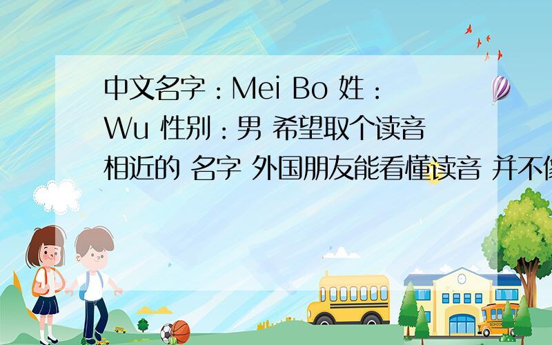 中文名字：Mei Bo 姓：Wu 性别：男 希望取个读音相近的 名字 外国朋友能看懂读音 并不像 悟空 八戒那样搞笑 刚才发了个 发到生活时尚了 刚才同样帖子也发到 时尚取名板去了 这个只能给5分