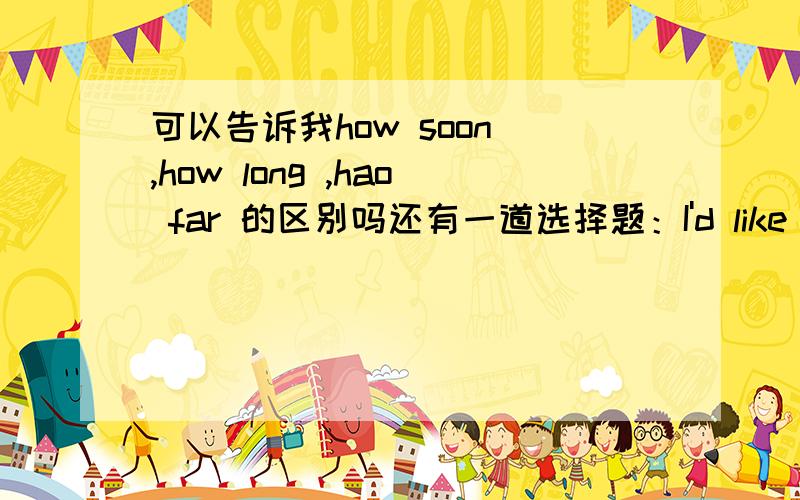 可以告诉我how soon ,how long ,hao far 的区别吗还有一道选择题：I'd like to take two weeks' holiday----- _______.We have too much work to doA.Don't worry B.Pardon me C.Forget it D.Don't mention it可是为什么选它呢?D不也是“