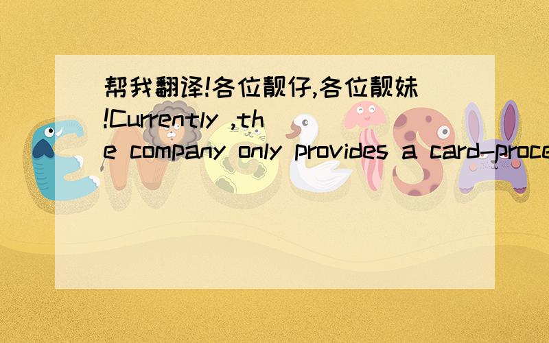 帮我翻译!各位靓仔,各位靓妹!Currently ,the company only provides a card-processing service in China ,Among its Chinese are the Industrial and commercial Bank of China, Agricultural Bank of China ,Bank of china International and China Everb