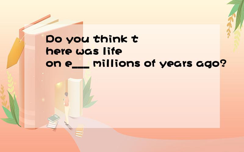 Do you think there was life on e___ millions of years ago?