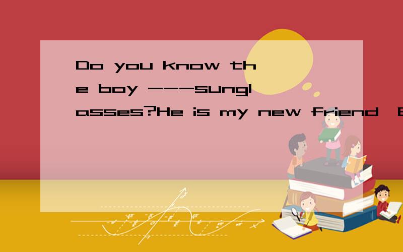 Do you know the boy ---sunglasses?He is my new friend,Brad.A wear B wearing c wears D is wearingwe have to got to the bus station----- 8oclock ,or we will be late.a before b after c in d form