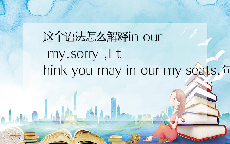 这个语法怎么解释in our my.sorry ,I think you may in our my seats.句子能看懂,但our和myl连用,不懂少写了一个字，应该是，I think you may be in our my seats.