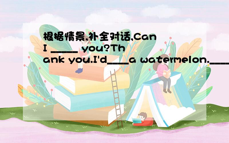 根据情景,补全对话,Can I _____ you?Thank you.I'd____a watermelon.______ _____ this big one?It's very nice.How much is it?Seven yuan.Anything_________?I _______ some strawberries ,too.______ _____ do you want?Tow kilos.Ok.Here you are.______ __