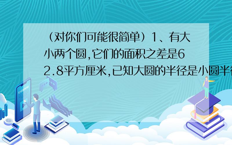 （对你们可能很简单）1、有大小两个圆,它们的面积之差是62.8平方厘米,已知大圆的半径是小圆半径的1.5倍,大、小两个圆的面积各是多少平方厘米?2、一个高4厘米的圆柱形罐头瓶的标签上写