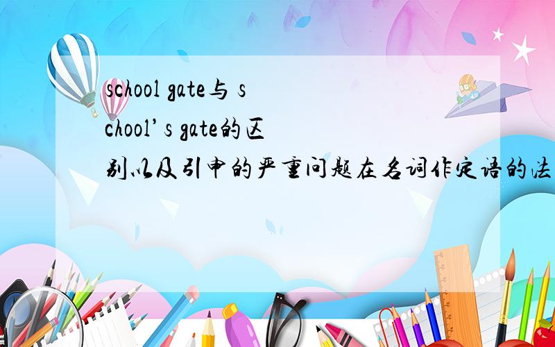 school gate与 school’s gate的区别以及引申的严重问题在名词作定语的法则里,只有school是gate有宾语关系才可以这样用,难道这个是一个语法例外吗?因为gate对于school来说,是一个纯粹的归属关系,而