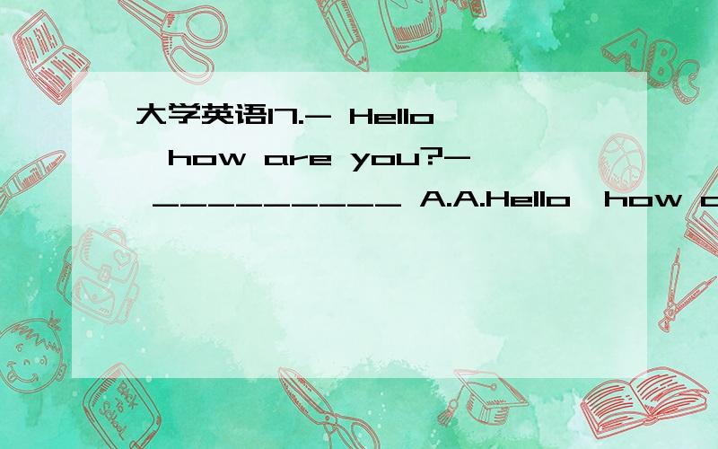 大学英语17.- Hello,how are you?- _________ A.A.Hello,how are you?B.B.How do you do?C.C.Fine,thank you.D.D.That's OK.8.-Oh,dear!I’ve lost my new watch.-_____A.A.I'm sad.B.B.That's right.C.C.That's all right.D.D.What a pity!