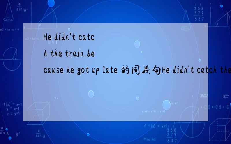 He didn't catch the train because he got up late 的同义句He didn't catch the train because he got up late=He ___the train ___ ___ getting up late