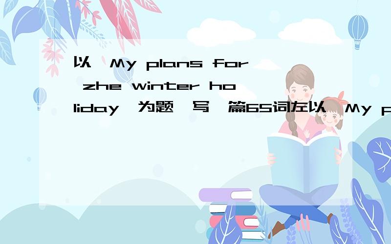 以《My plans for zhe winter holiday》为题,写一篇65词左以《My plans for zhe winter holiday》为题,写一篇65词左右的英语作文