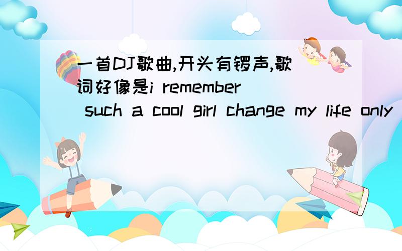 一首DJ歌曲,开头有锣声,歌词好像是i remember such a cool girl change my life only you and got