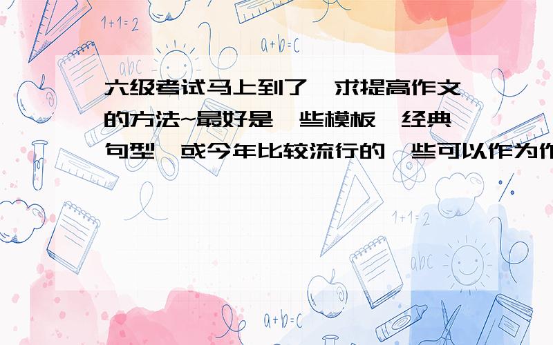 六级考试马上到了,求提高作文的方法~最好是一些模板,经典句型,或今年比较流行的一些可以作为作文的话题.