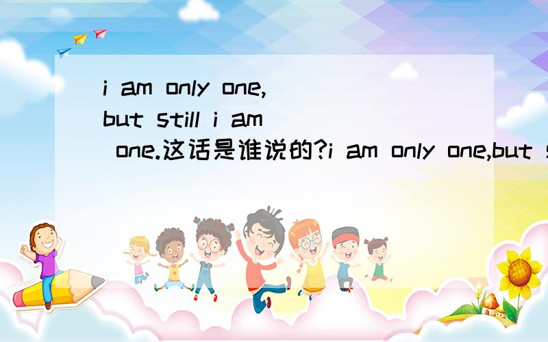 i am only one,but still i am one.这话是谁说的?i am only one,but still i am one. i cannot do everything,but i can do something;and because i cannot do everything ,i will not refuse to do something i can do.这段话是谁说的,求大神解答!