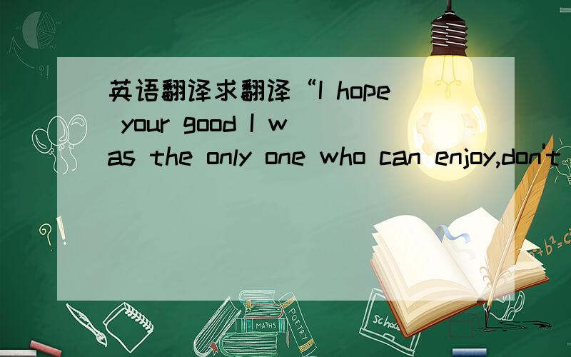 英语翻译求翻译“I hope your good I was the only one who can enjoy,don't let anyone and I share with you .I want is security.can you do it?