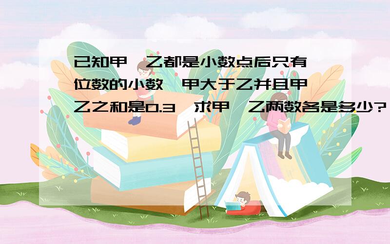 已知甲、乙都是小数点后只有一位数的小数,甲大于乙并且甲、乙之和是0.3,求甲、乙两数各是多少?