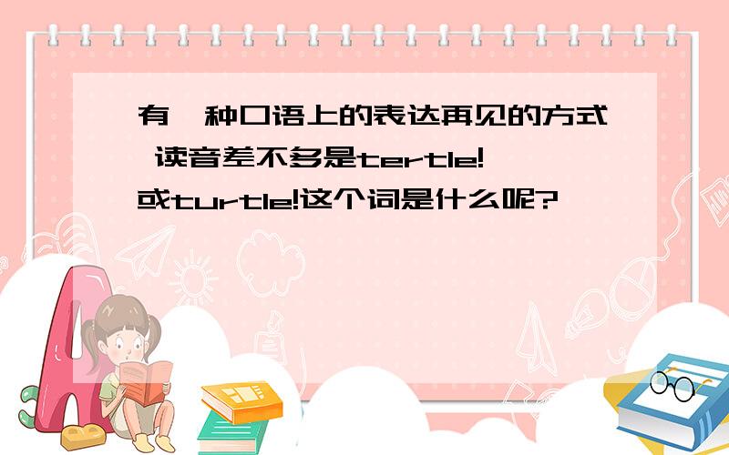 有一种口语上的表达再见的方式 读音差不多是tertle!或turtle!这个词是什么呢?