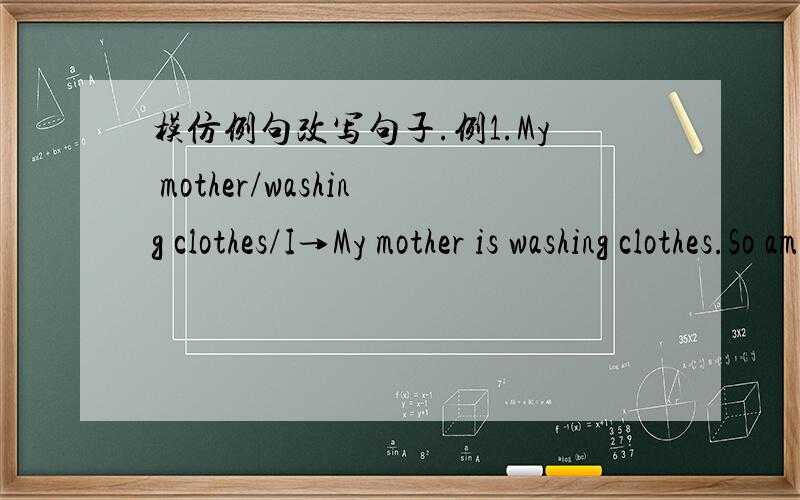 模仿例句改写句子.例1.My mother/washing clothes/I→My mother is washing clothes.So am I.例2.The boy/not like chocolate/the girl→The boy doesn't like chocolate.Neither does the girl.1.Tom/swimming/his brother.→2.Lily/doing her homework/