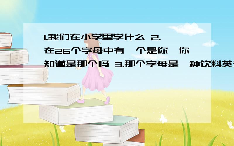 1.我们在小学里学什么 2.在26个字母中有一个是你,你知道是那个吗 3.那个字母是一种饮料英语练习册上的题 哈哈 帮个忙