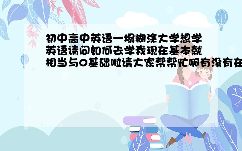 初中高中英语一塌糊涂大学想学英语请问如何去学我现在基本就相当与0基础啦请大家帮帮忙啊有没有在线学习英语的好方法和,好网站