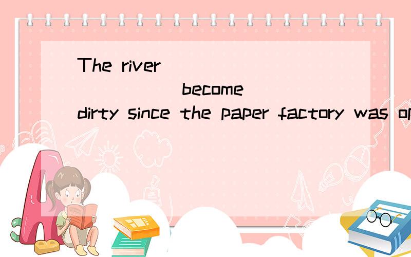 The river ________ (become) dirty since the paper factory was opened up.