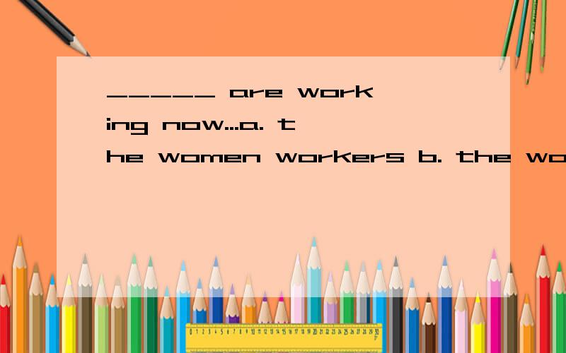 _____ are working now...a. the women workers b. the woman workers c. the woman workerd.  the  women   worker.选哪个.为什么?