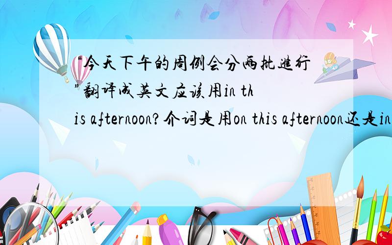 “今天下午的周例会分两批进行”翻译成英文应该用in this afternoon?介词是用on this afternoon还是in this afternoon ?