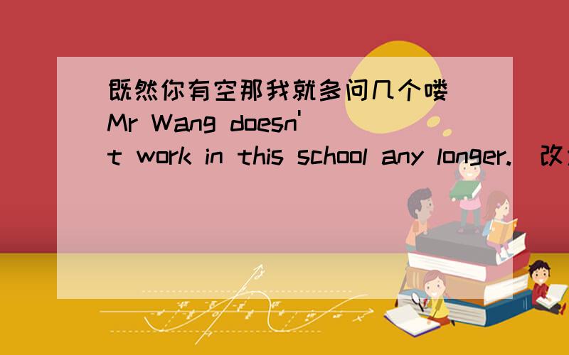 既然你有空那我就多问几个喽 Mr Wang doesn't work in this school any longer.(改为同一句）Mr Wang ------ ------ works in this school.