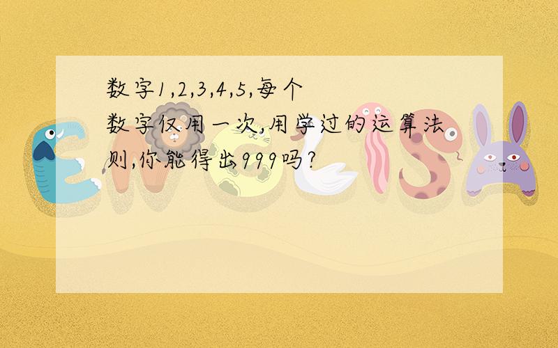 数字1,2,3,4,5,每个数字仅用一次,用学过的运算法则,你能得出999吗?