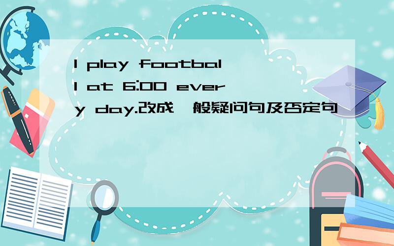 I play football at 6:00 every day.改成一般疑问句及否定句