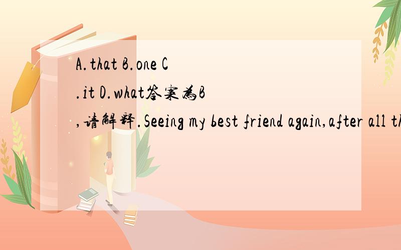 A.that B.one C.it D.what答案为B,请解释.Seeing my best friend again,after all these years was an unforgettable moment __,I will always treasure,这是完整的句子