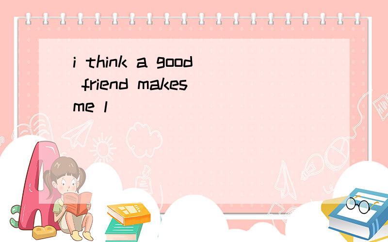 i think a good friend makes me l_____