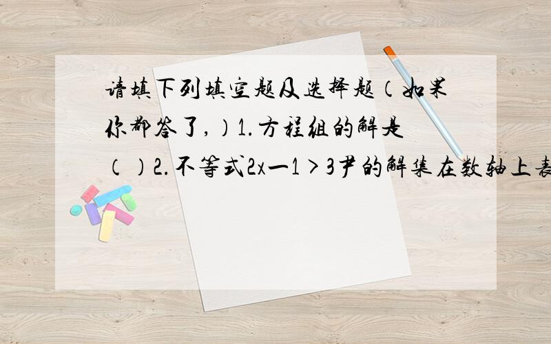 请填下列填空题及选择题（如果你都答了,）1.方程组的解是（）2.不等式2x一1>3尹的解集在数轴上表示正确的是（）3.有下列长度的三条线段,可以组成三角形的是（）A.3cm,4cm,8cm B.2cm,3cm,4cm C.5cm