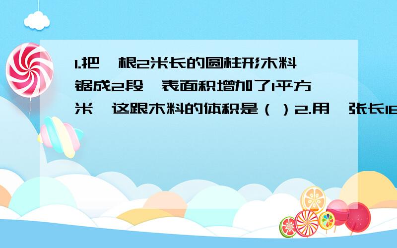 1.把一根2米长的圆柱形木料锯成2段,表面积增加了1平方米,这跟木料的体积是（）2.用一张长18.84厘米,宽12.56厘米的长方形卷成一个圆柱形,这个圆柱的底面直径是多少（这个要详细的过程答案!