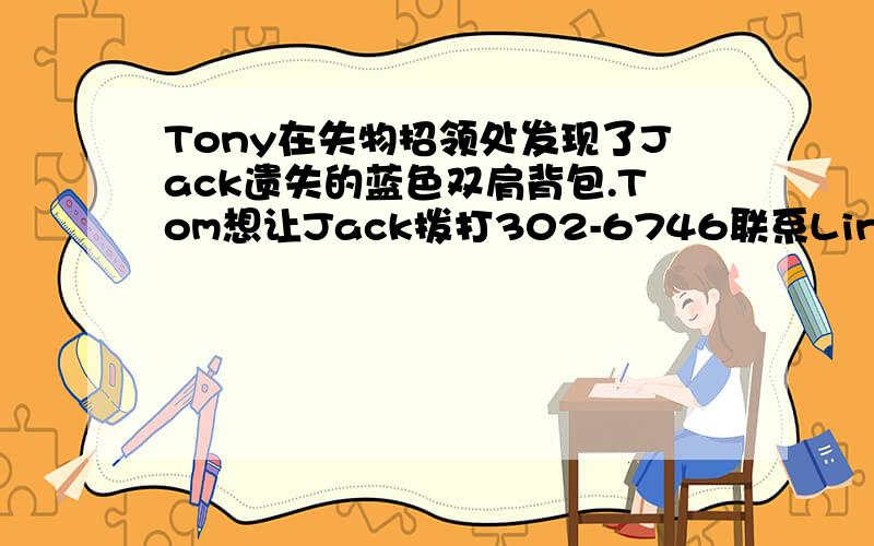 Tony在失物招领处发现了Jack遗失的蓝色双肩背包.Tom想让Jack拨打302-6746联系Linda拿回他的背包.续题目 假如你是Tony,请给Jack写一则留言.用英语.初一的题目