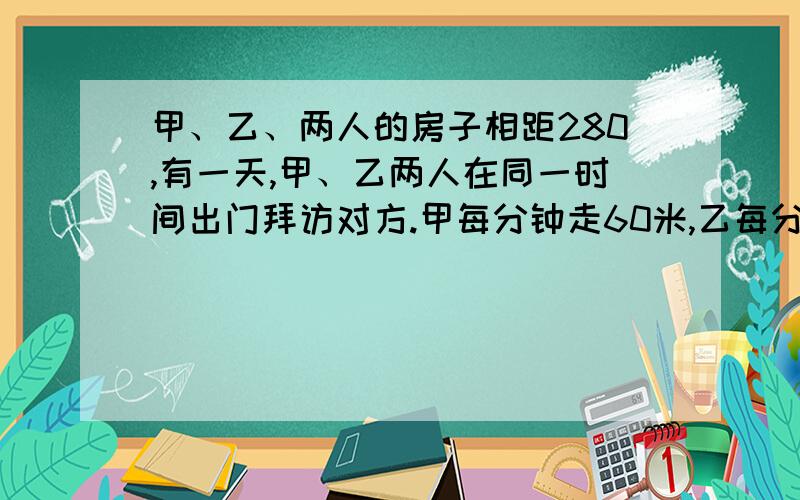 甲、乙、两人的房子相距280,有一天,甲、乙两人在同一时间出门拜访对方.甲每分钟走60米,乙每分钟走52米,甲的狗从甲迈步开始在两人之间来回跑,狗每分钟跑120米.问：从起开始道两人相遇为