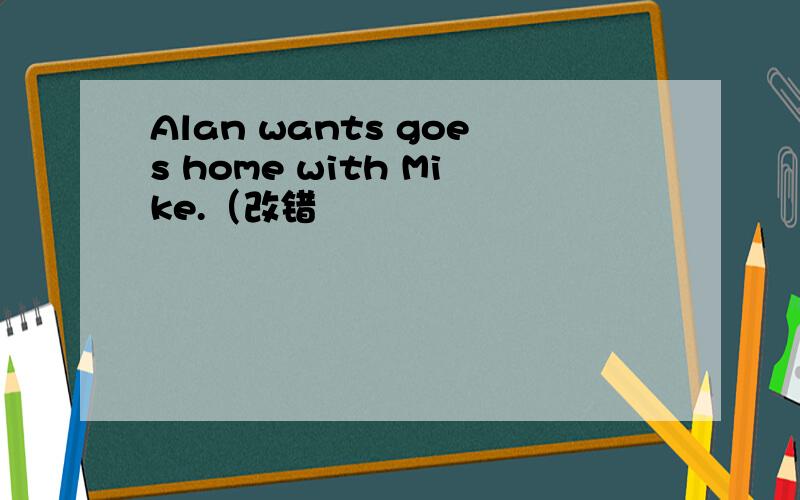 Alan wants goes home with Mike.（改错