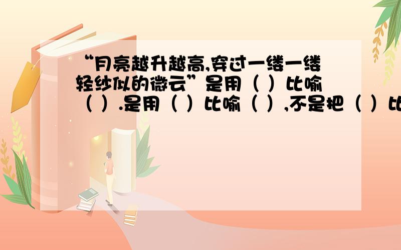 “月亮越升越高,穿过一缕一缕轻纱似的微云”是用（ ）比喻（ ）.是用（ ）比喻（ ）,不是把（ ）比作（ （事实上这两种填法有差别吗?）