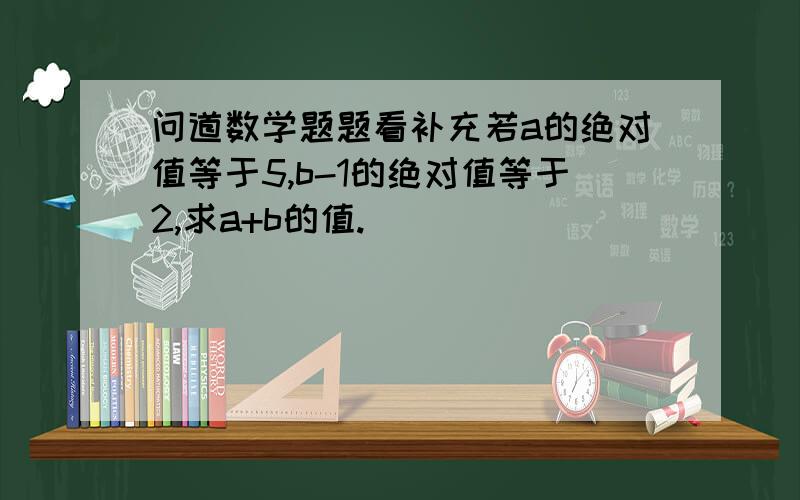 问道数学题题看补充若a的绝对值等于5,b-1的绝对值等于2,求a+b的值.