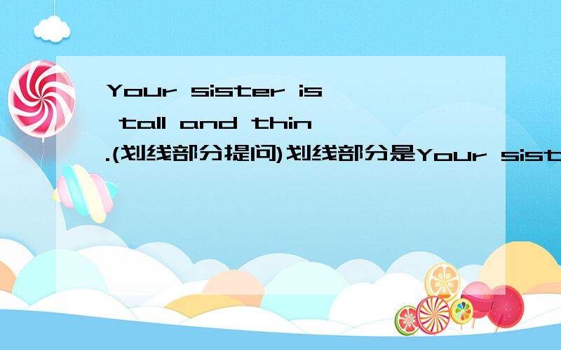 Your sister is tall and thin.(划线部分提问)划线部分是Your sister