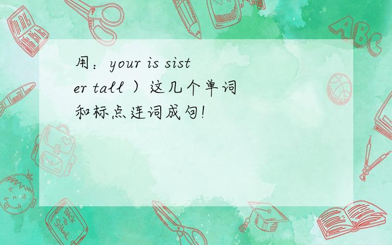 用：your is sister tall ）这几个单词和标点连词成句!