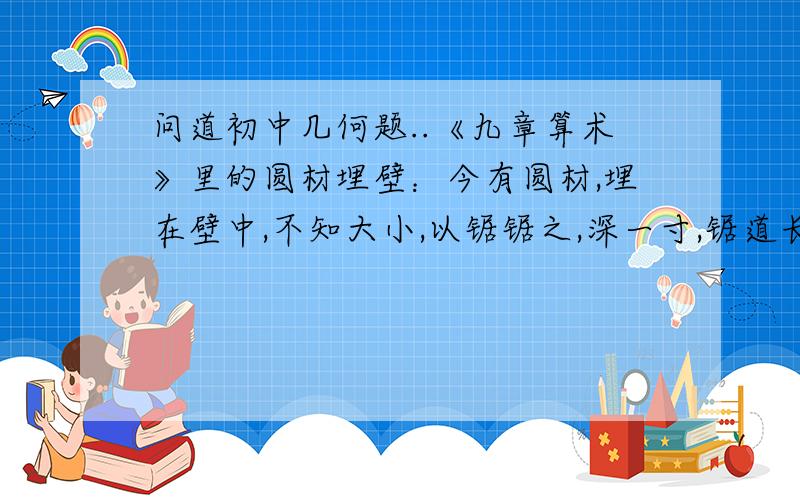 问道初中几何题..《九章算术》里的圆材埋壁：今有圆材,埋在壁中,不知大小,以锯锯之,深一寸,锯道长一尺,问径几何?思路点播下,谢谢大哥大姐们