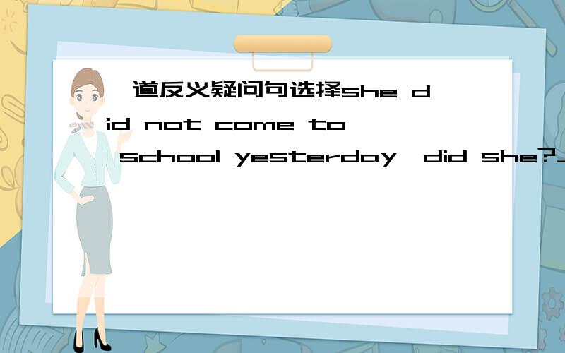 一道反义疑问句选择she did not come to school yesterday,did she?___________- though she was not feeling very wellA.no,she did not B yes,she did not C.no,she didD.yes,she did我选的D,请问各位应该选什么不是回答说，尽管他身